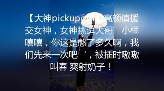 【大神pickupgirl】高颜值援交女神，女神挑逗大哥’小样嘻嘻，你这是憋了多久啊，我们先来一次吧‘，被插时嗷嗷叫春 爽射奶子！