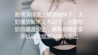 剧情演绎强上醉酒骚妹子，大奶骚货躺床上不动了，小哥吃奶玩逼直接上，爆草抽插还拿手机录视频浪叫呻吟不止