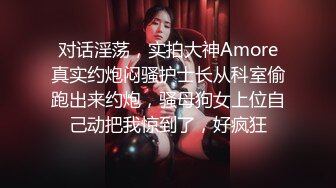 对话淫荡，实拍大神Amore真实约炮闷骚护士长从科室偷跑出来约炮，骚母狗女上位自己动把我惊到了，好疯狂