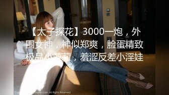 【太子探花】3000一炮，外围女神，神似郑爽，脸蛋精致极品小萝莉，羞涩反差小淫娃