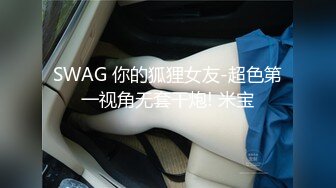 SWAG 你的狐狸女友-超色第一视角无套干炮! 米宝