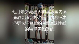 七月最新流出大神潜入国内某洗浴会所四处游走泡温泉~沐浴更衣汗蒸偷拍~眼镜妹性感的腋毛黑黝黝的