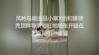 风吟鸟唱出品小章X怡和猥琐秃顶胖导演浴缸啪啪张开腿在上面摇相当淫骚