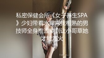 私密保健会所《女子养生SPA》少妇带着水果来找相熟的男技师全身推油爽到让小哥草她才能泻火