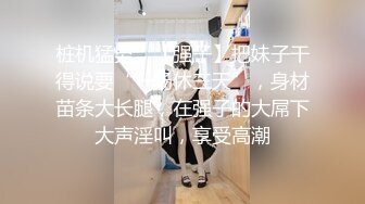 桩机猛男，【强子】把妹子干得说要“一场休三天”，身材苗条大长腿，在强子的大屌下大声淫叫，享受高潮