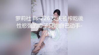 萝莉社 lls-226 丈夫被榨乾後性慾强的妻子只能自己动手-小蜜