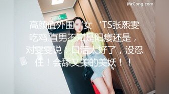 高颜值外围‘女‘TS张熙雯吃鸡,直男不知是阳痿还是，对雯雯说：口活太好了，没忍住！会舔又美的美妖！！