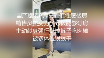 国产剧情A片高颜值性感楼房销售员美女为了老板能够订房主动献身强行扒掉裤子吃肉棒被多体位狠狠干