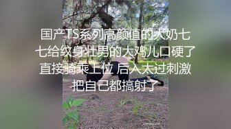 国产TS系列高颜值的大奶七七给纹身壮男的大鸡儿口硬了直接骑乘上位 后入太过刺激把自己都搞射了