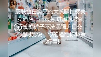 皮肤雪白漂亮的大长腿性感美女酒店上门服务,进屋就被强行拉掉裤子不洗澡强迫口交,干逼时男说：你的逼比你脸蛋都好看!