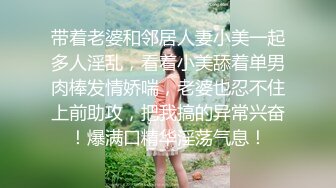 带着老婆和邻居人妻小美一起多人淫乱，看着小美舔着单男肉棒发情娇喘，老婆也忍不住上前助攻，把我搞的异常兴奋！爆满口精华淫荡气息！