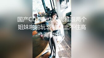 国产CD系列伪娘妮雅跟两个姐妹啪啪玩3P操的止不住高潮射出