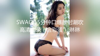 SWAG 15分钟口爆颜射潮吹高清实录（含彩蛋） 琳琳