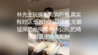 林先生玩操狼狗消防员,真实有对话,低音炮粗口调教,无套猛操把他操成一条公狗,把精液射逼里给他配种