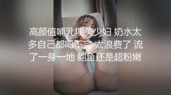 高颜值哺乳期美少妇 奶水太多自己都喝不完 太浪费了 流了一身一地 鲍鱼还是超粉嫩