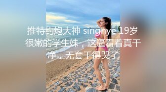 推特约炮大神 singhye 19岁很嫩的学生妹，这逼看着真干净，无套干得哭了