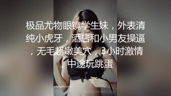 极品尤物眼镜学生妹，外表清纯小虎牙，酒店和小男友操逼，无毛超嫩美穴，3小时激情，中途玩跳蛋