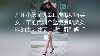 广州小伙子大战白虎俄罗斯美女，干的真叫个猛俄罗斯美女叫的太刺激了“哦”野”啊“啊”.