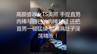 高颜值淑女TS美熙 手捉直男肉棒与自己的肉棒对碰 还把直男一顿猛操 射得满肚子淫荡精液！