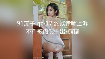 91茄子 qz-17 约谈律师上诉不料被内射中出-糖糖