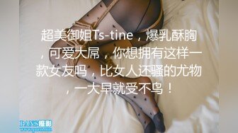 超美御姐Ts-tine，爆乳酥胸，可爱大屌，你想拥有这样一款女友吗，比女人还骚的尤物，一大早就受不鸟！