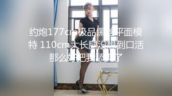 约炮177cm极品黑丝平面模特 110cm大长腿没想到口活那么好把我舔爽了