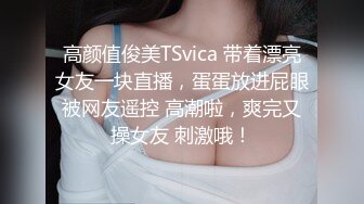 高颜值俊美TSvica 带着漂亮女友一块直播，蛋蛋放进屁眼被网友遥控 高潮啦，爽完又操女友 刺激哦！