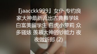 『jaacckk999』女仆 专约良家大神最新流出古典舞学妹 白富美留学生 白虎小萝莉 众多骚婊 羡慕大神的钞能力 夜夜做新郎 (2)