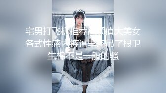 宅男打飞机推荐高颜值大美女各式性感内裤逼里还吊了根卫生棉不是一般的骚