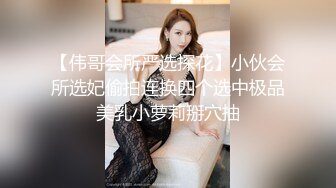 【伟哥会所严选探花】小伙会所选妃偷拍连换四个选中极品美乳小萝莉掰穴抽