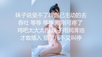 妹子说受不了却自己主动的去吞吐 等等 等等 刚刚可疼了 鸡吧太大太粗 妹子用润滑油才敢插入 插了几下又叫停