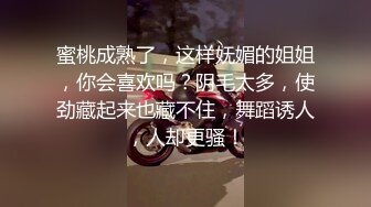 蜜桃成熟了，这样妩媚的姐姐，你会喜欢吗？阴毛太多，使劲藏起来也藏不住，舞蹈诱人，人却更骚！