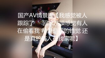 国产AV情景剧【我感觉被人跟踪了❤️回家洗澡感觉有人在偷看我 希望是我的错觉 还是真的有人在我家呢】