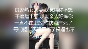 良家熟女人妻 我觉得你不想干磨蹭半天 哎呦亲人好痒你一直不往里放 你快点痒死了 哥们抠半天逼受不了操逼也不用心生气了