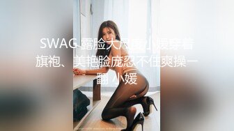 SWAG 露脸大尺度小媛穿着旗袍、美艳脸庞忍不住爽操ㄧ翻 小媛