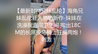 【最新封神兄妹乱伦】海角兄妹乱伦狂人热销新作-妹妹在洗澡我直闯卫生间 掏出18CM的长屌按马桶上狂操两炮！刺激！