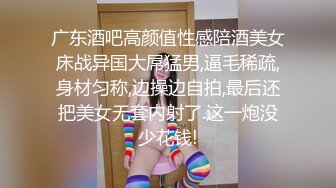 广东酒吧高颜值性感陪酒美女床战异国大屌猛男,逼毛稀疏,身材匀称,边操边自拍,最后还把美女无套内射了.这一炮没少花钱!