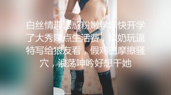 白丝情趣诱惑粉嫩学妹快开学了大秀赚点生活费，揉奶玩逼特写给狼友看，假鸡巴摩擦骚穴，浪荡呻吟好想干她