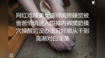 网红戏精美女演绎闺房睡觉被爸爸悄悄进入脱掉内裤揉奶摸穴操醒后没办法只好顺从干到高潮对白淫荡