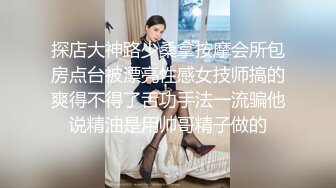 探店大神路少桑拿按摩会所包房点台被漂亮性感女技师搞的爽得不得了舌功手法一流骗他说精油是用帅哥精子做的