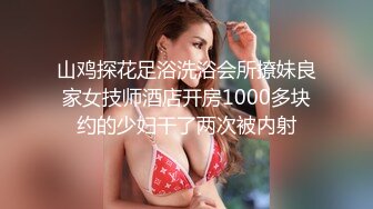 山鸡探花足浴洗浴会所撩妹良家女技师酒店开房1000多块约的少妇干了两次被内射