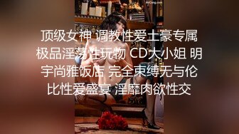 顶级女神 调教性爱土豪专属极品淫荡性玩物 CD大小姐 明宇尚雅饭店 完全束缚无与伦比性爱盛宴 淫靡肉欲性交