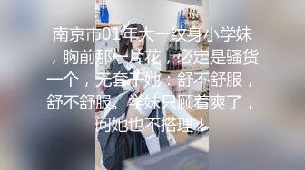 南京市01年大一纹身小学妹，胸前那一片花，必定是骚货一个，无套干她：舒不舒服，舒不舒服。学妹只顾着爽了，问她也不搭理！