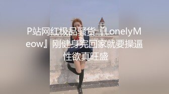 P站网红极品骚货『LonelyMeow』刚健身完回家就要操逼 性欲真旺盛