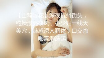 【山鸡寻花】深夜杭州街头，约操漂亮楼凤，小少妇一线天美穴，魅惑诱人胴体，口交啪啪高潮迭起