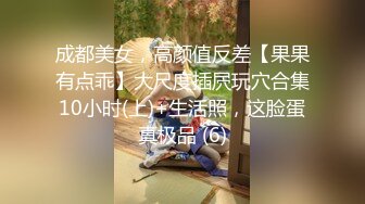 成都美女，高颜值反差【果果有点乖】大尺度插屄玩穴合集10小时(上)+生活照，这脸蛋真极品 (6)