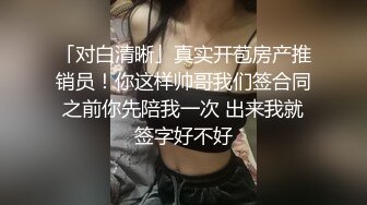 「对白清晰」真实开苞房产推销员！你这样帅哥我们签合同之前你先陪我一次 出来我就签字好不好