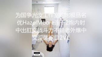 为国争光汝工作室约炮极品名优HazelMoore连干2炮内射中出肛交战斗力不输老外爆中文淫荡粗口2V1