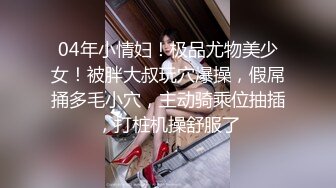 04年小情妇！极品尤物美少女！被胖大叔玩穴爆操，假屌捅多毛小穴，主动骑乘位抽插，打桩机操舒服了