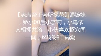 【老表帝王会所探花】眼镜妹，娇小00后小萝莉，小鸟依人相拥共浴，小伙喜欢抠穴闻一闻，69啪啪干高潮